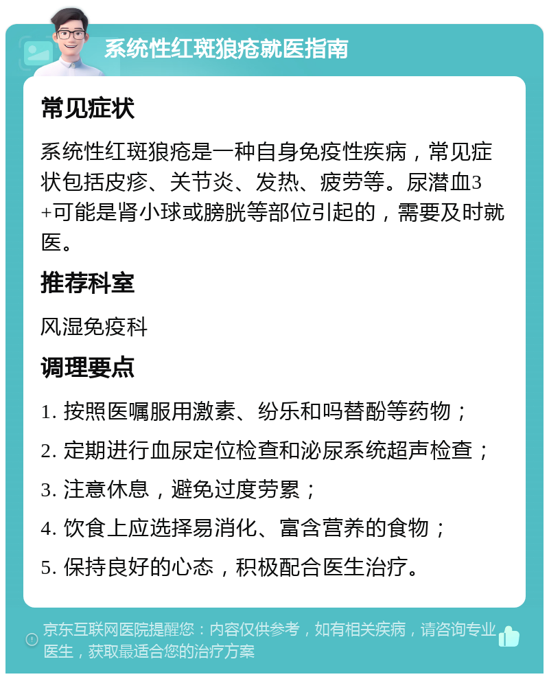 系统性红斑狼疮就医指南 常见症状 系统性红斑狼疮是一种自身免疫性疾病，常见症状包括皮疹、关节炎、发热、疲劳等。尿潜血3+可能是肾小球或膀胱等部位引起的，需要及时就医。 推荐科室 风湿免疫科 调理要点 1. 按照医嘱服用激素、纷乐和吗替酚等药物； 2. 定期进行血尿定位检查和泌尿系统超声检查； 3. 注意休息，避免过度劳累； 4. 饮食上应选择易消化、富含营养的食物； 5. 保持良好的心态，积极配合医生治疗。