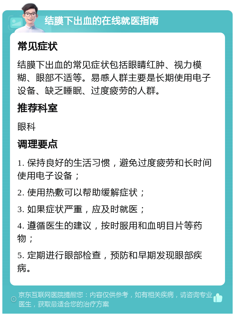 结膜下出血的在线就医指南 常见症状 结膜下出血的常见症状包括眼睛红肿、视力模糊、眼部不适等。易感人群主要是长期使用电子设备、缺乏睡眠、过度疲劳的人群。 推荐科室 眼科 调理要点 1. 保持良好的生活习惯，避免过度疲劳和长时间使用电子设备； 2. 使用热敷可以帮助缓解症状； 3. 如果症状严重，应及时就医； 4. 遵循医生的建议，按时服用和血明目片等药物； 5. 定期进行眼部检查，预防和早期发现眼部疾病。