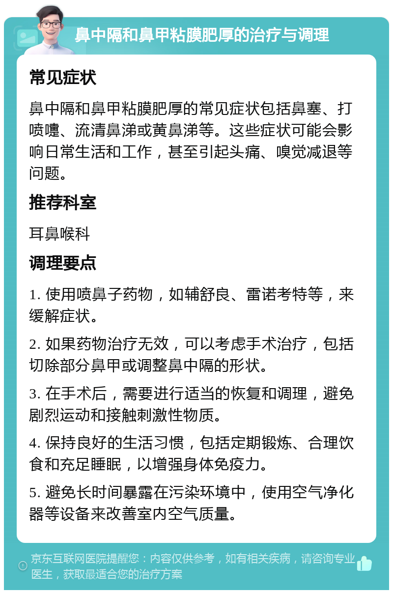 鼻中隔和鼻甲粘膜肥厚的治疗与调理 常见症状 鼻中隔和鼻甲粘膜肥厚的常见症状包括鼻塞、打喷嚏、流清鼻涕或黄鼻涕等。这些症状可能会影响日常生活和工作，甚至引起头痛、嗅觉减退等问题。 推荐科室 耳鼻喉科 调理要点 1. 使用喷鼻子药物，如辅舒良、雷诺考特等，来缓解症状。 2. 如果药物治疗无效，可以考虑手术治疗，包括切除部分鼻甲或调整鼻中隔的形状。 3. 在手术后，需要进行适当的恢复和调理，避免剧烈运动和接触刺激性物质。 4. 保持良好的生活习惯，包括定期锻炼、合理饮食和充足睡眠，以增强身体免疫力。 5. 避免长时间暴露在污染环境中，使用空气净化器等设备来改善室内空气质量。