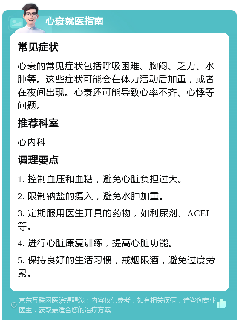 心衰就医指南 常见症状 心衰的常见症状包括呼吸困难、胸闷、乏力、水肿等。这些症状可能会在体力活动后加重，或者在夜间出现。心衰还可能导致心率不齐、心悸等问题。 推荐科室 心内科 调理要点 1. 控制血压和血糖，避免心脏负担过大。 2. 限制钠盐的摄入，避免水肿加重。 3. 定期服用医生开具的药物，如利尿剂、ACEI等。 4. 进行心脏康复训练，提高心脏功能。 5. 保持良好的生活习惯，戒烟限酒，避免过度劳累。