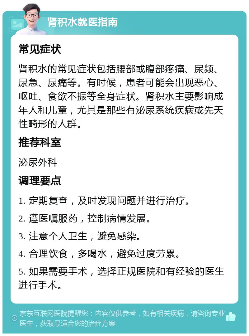 肾积水就医指南 常见症状 肾积水的常见症状包括腰部或腹部疼痛、尿频、尿急、尿痛等。有时候，患者可能会出现恶心、呕吐、食欲不振等全身症状。肾积水主要影响成年人和儿童，尤其是那些有泌尿系统疾病或先天性畸形的人群。 推荐科室 泌尿外科 调理要点 1. 定期复查，及时发现问题并进行治疗。 2. 遵医嘱服药，控制病情发展。 3. 注意个人卫生，避免感染。 4. 合理饮食，多喝水，避免过度劳累。 5. 如果需要手术，选择正规医院和有经验的医生进行手术。