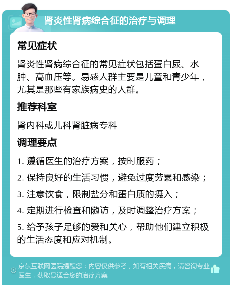 肾炎性肾病综合征的治疗与调理 常见症状 肾炎性肾病综合征的常见症状包括蛋白尿、水肿、高血压等。易感人群主要是儿童和青少年，尤其是那些有家族病史的人群。 推荐科室 肾内科或儿科肾脏病专科 调理要点 1. 遵循医生的治疗方案，按时服药； 2. 保持良好的生活习惯，避免过度劳累和感染； 3. 注意饮食，限制盐分和蛋白质的摄入； 4. 定期进行检查和随访，及时调整治疗方案； 5. 给予孩子足够的爱和关心，帮助他们建立积极的生活态度和应对机制。