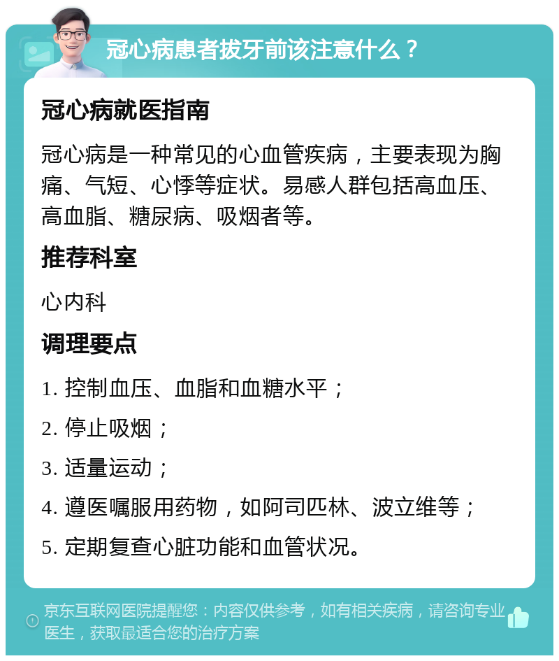 冠心病患者拔牙前该注意什么？ 冠心病就医指南 冠心病是一种常见的心血管疾病，主要表现为胸痛、气短、心悸等症状。易感人群包括高血压、高血脂、糖尿病、吸烟者等。 推荐科室 心内科 调理要点 1. 控制血压、血脂和血糖水平； 2. 停止吸烟； 3. 适量运动； 4. 遵医嘱服用药物，如阿司匹林、波立维等； 5. 定期复查心脏功能和血管状况。