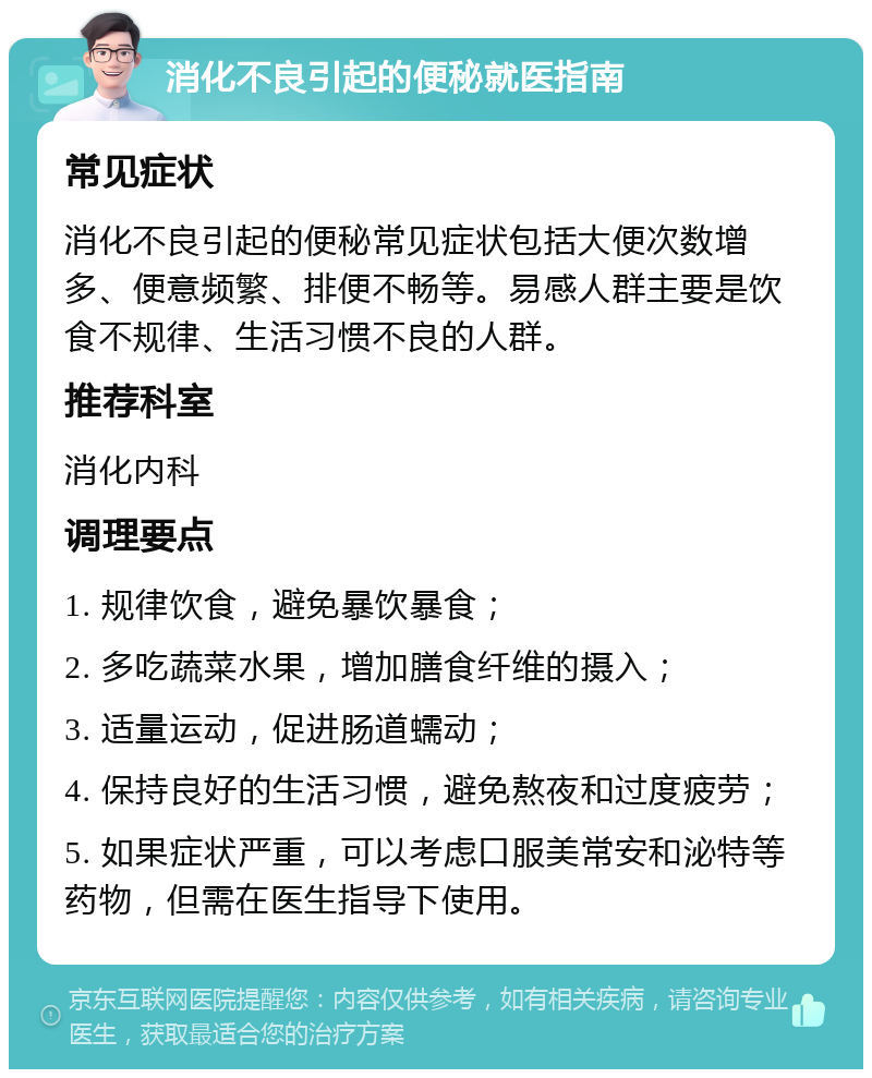 消化不良引起的便秘就医指南 常见症状 消化不良引起的便秘常见症状包括大便次数增多、便意频繁、排便不畅等。易感人群主要是饮食不规律、生活习惯不良的人群。 推荐科室 消化内科 调理要点 1. 规律饮食，避免暴饮暴食； 2. 多吃蔬菜水果，增加膳食纤维的摄入； 3. 适量运动，促进肠道蠕动； 4. 保持良好的生活习惯，避免熬夜和过度疲劳； 5. 如果症状严重，可以考虑口服美常安和泌特等药物，但需在医生指导下使用。