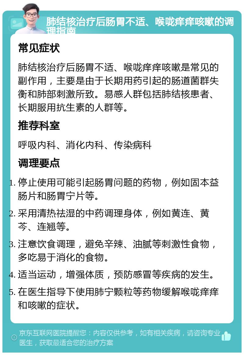 肺结核治疗后肠胃不适、喉咙痒痒咳嗽的调理指南 常见症状 肺结核治疗后肠胃不适、喉咙痒痒咳嗽是常见的副作用，主要是由于长期用药引起的肠道菌群失衡和肺部刺激所致。易感人群包括肺结核患者、长期服用抗生素的人群等。 推荐科室 呼吸内科、消化内科、传染病科 调理要点 停止使用可能引起肠胃问题的药物，例如固本益肠片和肠胃宁片等。 采用清热祛湿的中药调理身体，例如黄连、黄芩、连翘等。 注意饮食调理，避免辛辣、油腻等刺激性食物，多吃易于消化的食物。 适当运动，增强体质，预防感冒等疾病的发生。 在医生指导下使用肺宁颗粒等药物缓解喉咙痒痒和咳嗽的症状。