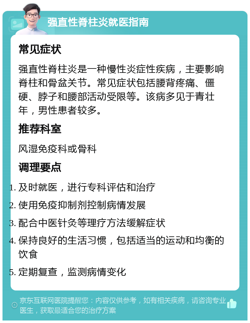 强直性脊柱炎就医指南 常见症状 强直性脊柱炎是一种慢性炎症性疾病，主要影响脊柱和骨盆关节。常见症状包括腰背疼痛、僵硬、脖子和腰部活动受限等。该病多见于青壮年，男性患者较多。 推荐科室 风湿免疫科或骨科 调理要点 及时就医，进行专科评估和治疗 使用免疫抑制剂控制病情发展 配合中医针灸等理疗方法缓解症状 保持良好的生活习惯，包括适当的运动和均衡的饮食 定期复查，监测病情变化