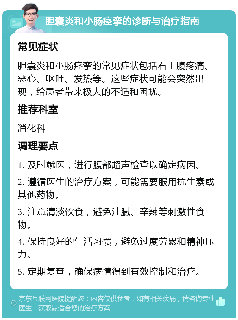 胆囊炎和小肠痉挛的诊断与治疗指南 常见症状 胆囊炎和小肠痉挛的常见症状包括右上腹疼痛、恶心、呕吐、发热等。这些症状可能会突然出现，给患者带来极大的不适和困扰。 推荐科室 消化科 调理要点 1. 及时就医，进行腹部超声检查以确定病因。 2. 遵循医生的治疗方案，可能需要服用抗生素或其他药物。 3. 注意清淡饮食，避免油腻、辛辣等刺激性食物。 4. 保持良好的生活习惯，避免过度劳累和精神压力。 5. 定期复查，确保病情得到有效控制和治疗。