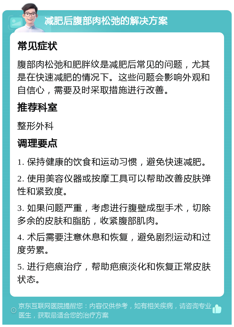 减肥后腹部肉松弛的解决方案 常见症状 腹部肉松弛和肥胖纹是减肥后常见的问题，尤其是在快速减肥的情况下。这些问题会影响外观和自信心，需要及时采取措施进行改善。 推荐科室 整形外科 调理要点 1. 保持健康的饮食和运动习惯，避免快速减肥。 2. 使用美容仪器或按摩工具可以帮助改善皮肤弹性和紧致度。 3. 如果问题严重，考虑进行腹壁成型手术，切除多余的皮肤和脂肪，收紧腹部肌肉。 4. 术后需要注意休息和恢复，避免剧烈运动和过度劳累。 5. 进行疤痕治疗，帮助疤痕淡化和恢复正常皮肤状态。