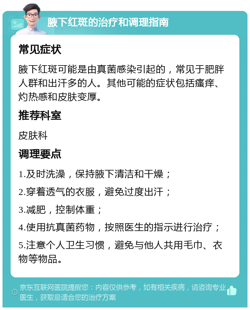 腋下红斑的治疗和调理指南 常见症状 腋下红斑可能是由真菌感染引起的，常见于肥胖人群和出汗多的人。其他可能的症状包括瘙痒、灼热感和皮肤变厚。 推荐科室 皮肤科 调理要点 1.及时洗澡，保持腋下清洁和干燥； 2.穿着透气的衣服，避免过度出汗； 3.减肥，控制体重； 4.使用抗真菌药物，按照医生的指示进行治疗； 5.注意个人卫生习惯，避免与他人共用毛巾、衣物等物品。