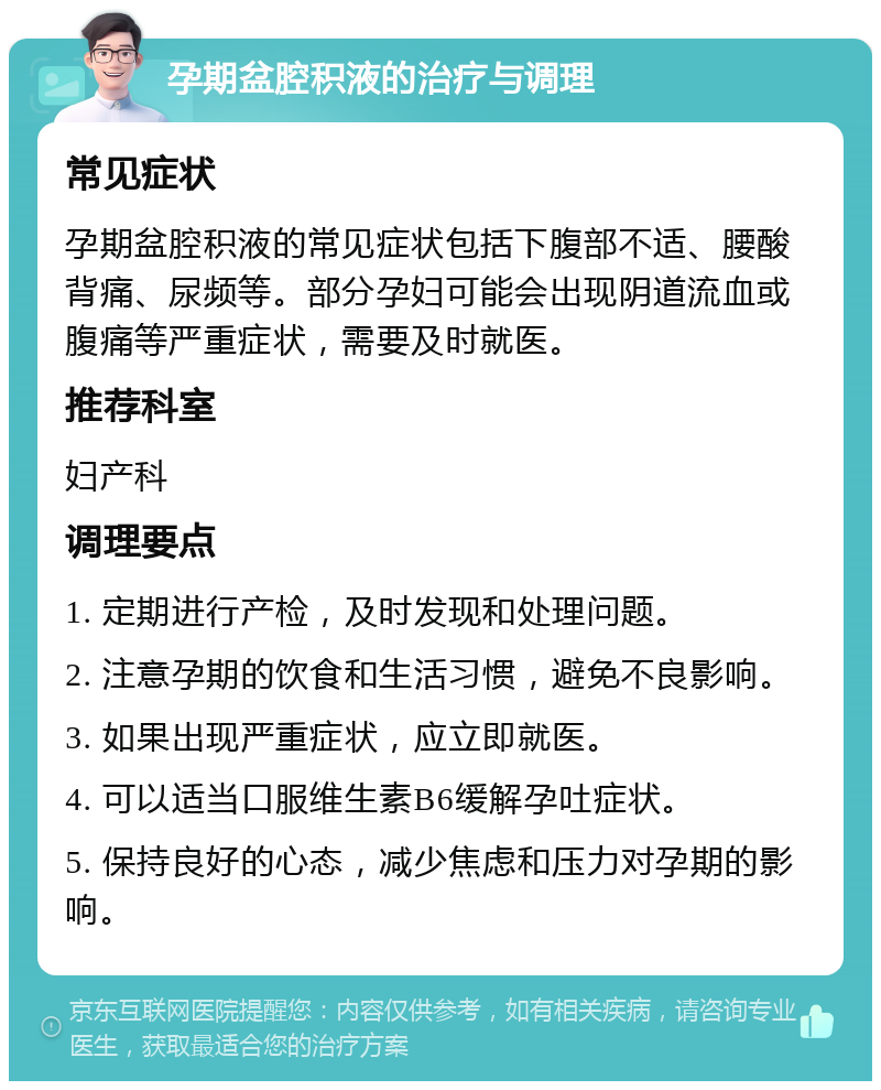 孕期盆腔积液的治疗与调理 常见症状 孕期盆腔积液的常见症状包括下腹部不适、腰酸背痛、尿频等。部分孕妇可能会出现阴道流血或腹痛等严重症状，需要及时就医。 推荐科室 妇产科 调理要点 1. 定期进行产检，及时发现和处理问题。 2. 注意孕期的饮食和生活习惯，避免不良影响。 3. 如果出现严重症状，应立即就医。 4. 可以适当口服维生素B6缓解孕吐症状。 5. 保持良好的心态，减少焦虑和压力对孕期的影响。