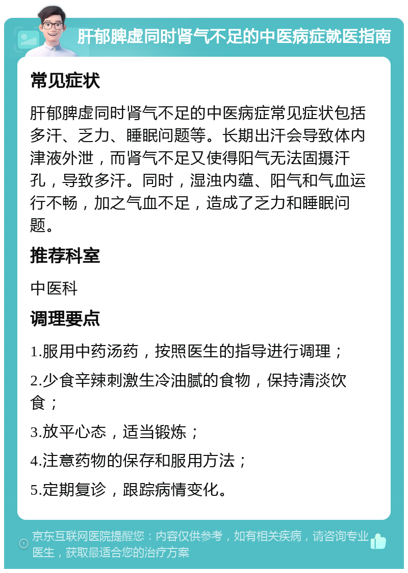 肝郁脾虚同时肾气不足的中医病症就医指南 常见症状 肝郁脾虚同时肾气不足的中医病症常见症状包括多汗、乏力、睡眠问题等。长期出汗会导致体内津液外泄，而肾气不足又使得阳气无法固摄汗孔，导致多汗。同时，湿浊内蕴、阳气和气血运行不畅，加之气血不足，造成了乏力和睡眠问题。 推荐科室 中医科 调理要点 1.服用中药汤药，按照医生的指导进行调理； 2.少食辛辣刺激生冷油腻的食物，保持清淡饮食； 3.放平心态，适当锻炼； 4.注意药物的保存和服用方法； 5.定期复诊，跟踪病情变化。