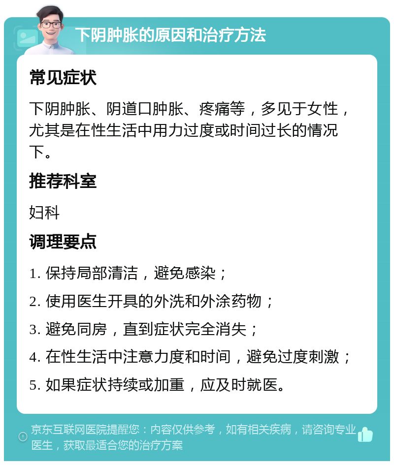 下阴肿胀的原因和治疗方法 常见症状 下阴肿胀、阴道口肿胀、疼痛等，多见于女性，尤其是在性生活中用力过度或时间过长的情况下。 推荐科室 妇科 调理要点 1. 保持局部清洁，避免感染； 2. 使用医生开具的外洗和外涂药物； 3. 避免同房，直到症状完全消失； 4. 在性生活中注意力度和时间，避免过度刺激； 5. 如果症状持续或加重，应及时就医。