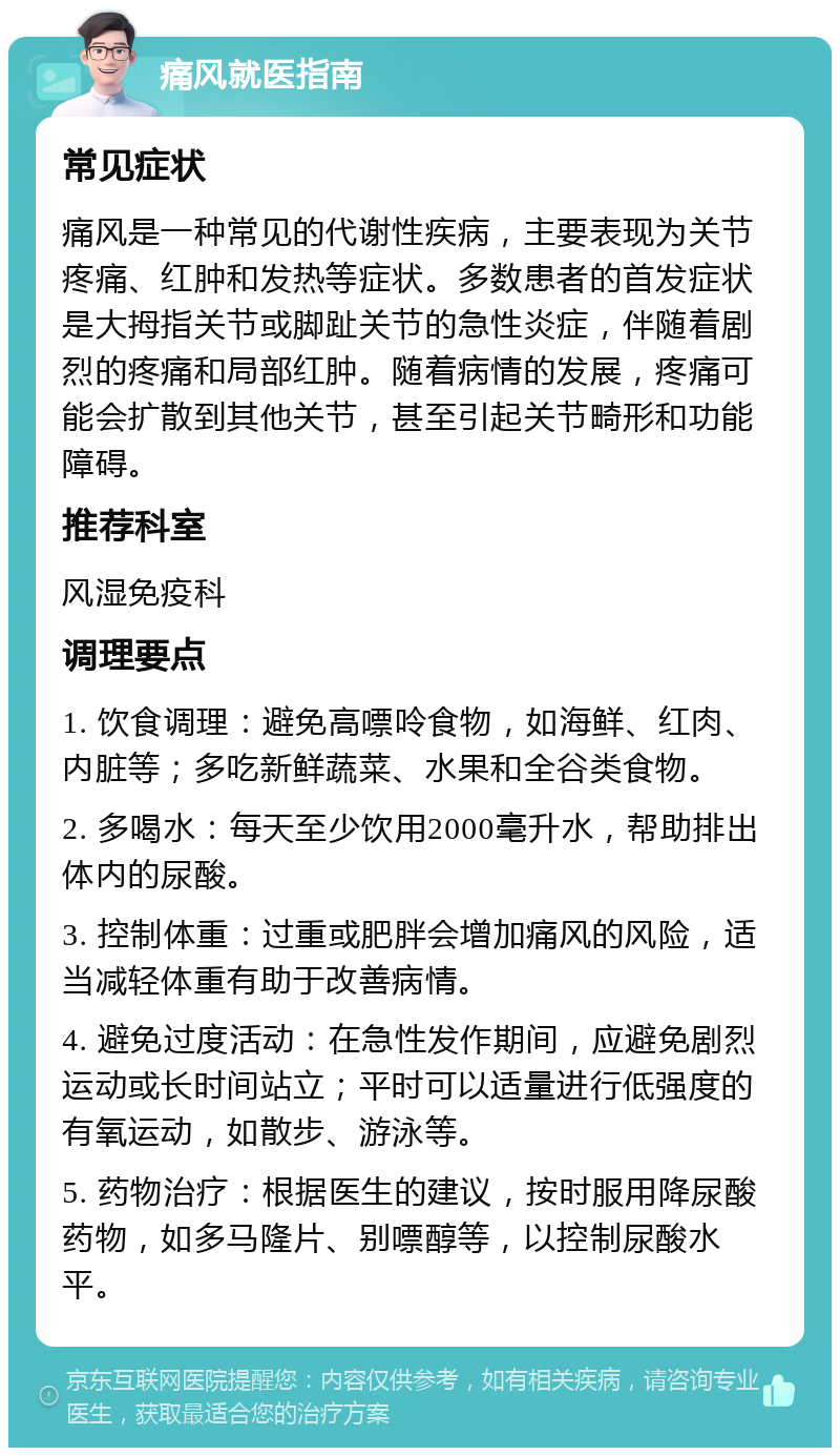 痛风就医指南 常见症状 痛风是一种常见的代谢性疾病，主要表现为关节疼痛、红肿和发热等症状。多数患者的首发症状是大拇指关节或脚趾关节的急性炎症，伴随着剧烈的疼痛和局部红肿。随着病情的发展，疼痛可能会扩散到其他关节，甚至引起关节畸形和功能障碍。 推荐科室 风湿免疫科 调理要点 1. 饮食调理：避免高嘌呤食物，如海鲜、红肉、内脏等；多吃新鲜蔬菜、水果和全谷类食物。 2. 多喝水：每天至少饮用2000毫升水，帮助排出体内的尿酸。 3. 控制体重：过重或肥胖会增加痛风的风险，适当减轻体重有助于改善病情。 4. 避免过度活动：在急性发作期间，应避免剧烈运动或长时间站立；平时可以适量进行低强度的有氧运动，如散步、游泳等。 5. 药物治疗：根据医生的建议，按时服用降尿酸药物，如多马隆片、别嘌醇等，以控制尿酸水平。