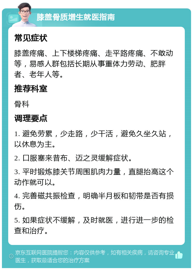 膝盖骨质增生就医指南 常见症状 膝盖疼痛、上下楼梯疼痛、走平路疼痛、不敢动等，易感人群包括长期从事重体力劳动、肥胖者、老年人等。 推荐科室 骨科 调理要点 1. 避免劳累，少走路，少干活，避免久坐久站，以休息为主。 2. 口服塞来昔布、迈之灵缓解症状。 3. 平时锻炼膝关节周围肌肉力量，直腿抬高这个动作就可以。 4. 完善磁共振检查，明确半月板和韧带是否有损伤。 5. 如果症状不缓解，及时就医，进行进一步的检查和治疗。