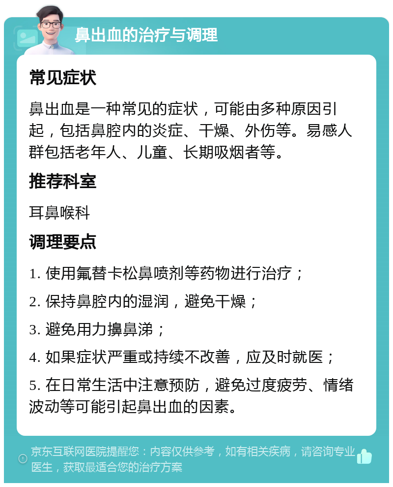 鼻出血的治疗与调理 常见症状 鼻出血是一种常见的症状，可能由多种原因引起，包括鼻腔内的炎症、干燥、外伤等。易感人群包括老年人、儿童、长期吸烟者等。 推荐科室 耳鼻喉科 调理要点 1. 使用氟替卡松鼻喷剂等药物进行治疗； 2. 保持鼻腔内的湿润，避免干燥； 3. 避免用力擤鼻涕； 4. 如果症状严重或持续不改善，应及时就医； 5. 在日常生活中注意预防，避免过度疲劳、情绪波动等可能引起鼻出血的因素。