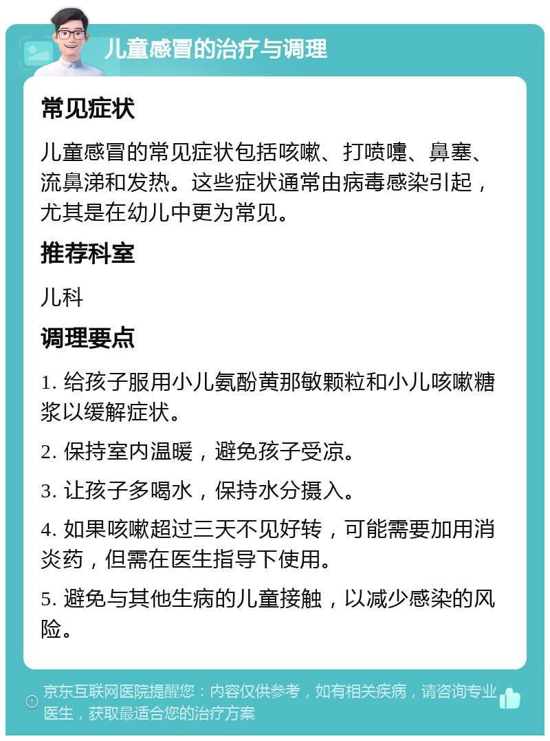 儿童感冒的治疗与调理 常见症状 儿童感冒的常见症状包括咳嗽、打喷嚏、鼻塞、流鼻涕和发热。这些症状通常由病毒感染引起，尤其是在幼儿中更为常见。 推荐科室 儿科 调理要点 1. 给孩子服用小儿氨酚黄那敏颗粒和小儿咳嗽糖浆以缓解症状。 2. 保持室内温暖，避免孩子受凉。 3. 让孩子多喝水，保持水分摄入。 4. 如果咳嗽超过三天不见好转，可能需要加用消炎药，但需在医生指导下使用。 5. 避免与其他生病的儿童接触，以减少感染的风险。