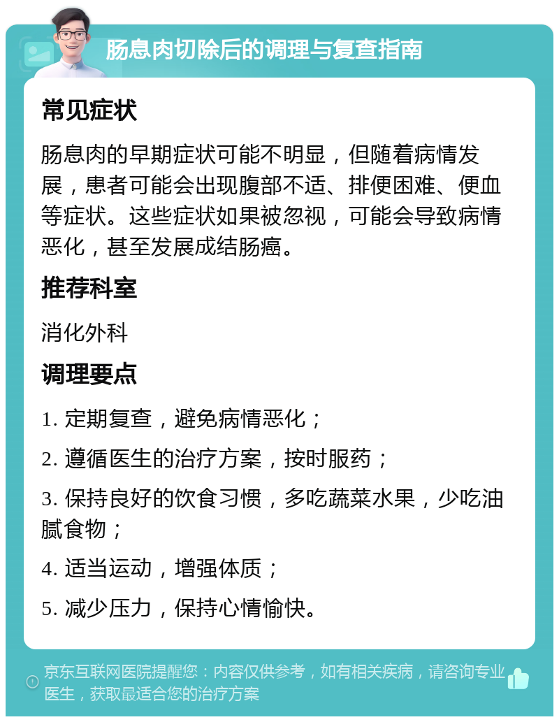 肠息肉切除后的调理与复查指南 常见症状 肠息肉的早期症状可能不明显，但随着病情发展，患者可能会出现腹部不适、排便困难、便血等症状。这些症状如果被忽视，可能会导致病情恶化，甚至发展成结肠癌。 推荐科室 消化外科 调理要点 1. 定期复查，避免病情恶化； 2. 遵循医生的治疗方案，按时服药； 3. 保持良好的饮食习惯，多吃蔬菜水果，少吃油腻食物； 4. 适当运动，增强体质； 5. 减少压力，保持心情愉快。