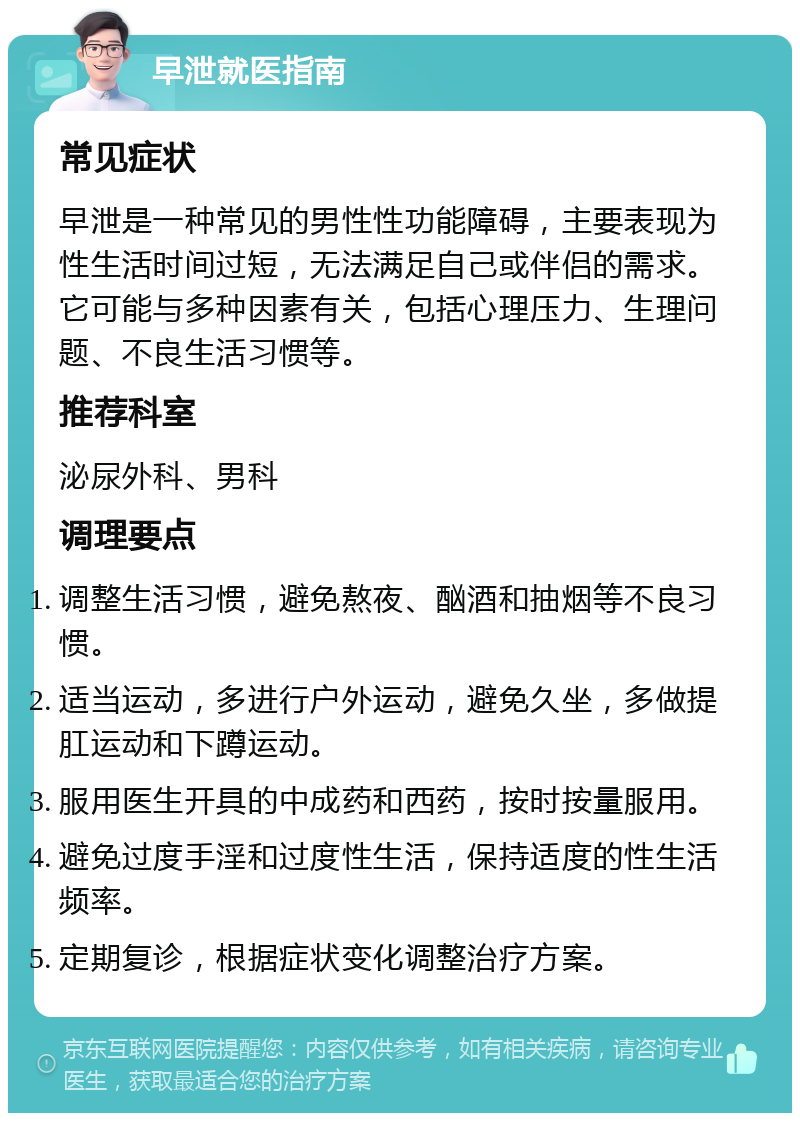 早泄就医指南 常见症状 早泄是一种常见的男性性功能障碍，主要表现为性生活时间过短，无法满足自己或伴侣的需求。它可能与多种因素有关，包括心理压力、生理问题、不良生活习惯等。 推荐科室 泌尿外科、男科 调理要点 调整生活习惯，避免熬夜、酗酒和抽烟等不良习惯。 适当运动，多进行户外运动，避免久坐，多做提肛运动和下蹲运动。 服用医生开具的中成药和西药，按时按量服用。 避免过度手淫和过度性生活，保持适度的性生活频率。 定期复诊，根据症状变化调整治疗方案。