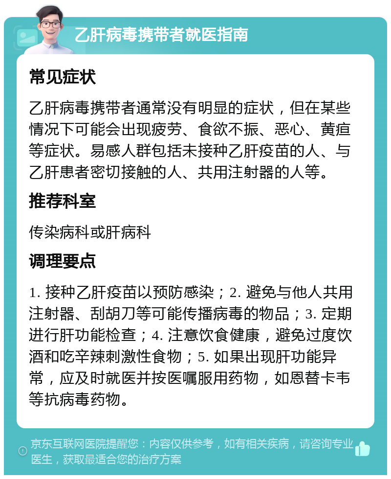 乙肝病毒携带者就医指南 常见症状 乙肝病毒携带者通常没有明显的症状，但在某些情况下可能会出现疲劳、食欲不振、恶心、黄疸等症状。易感人群包括未接种乙肝疫苗的人、与乙肝患者密切接触的人、共用注射器的人等。 推荐科室 传染病科或肝病科 调理要点 1. 接种乙肝疫苗以预防感染；2. 避免与他人共用注射器、刮胡刀等可能传播病毒的物品；3. 定期进行肝功能检查；4. 注意饮食健康，避免过度饮酒和吃辛辣刺激性食物；5. 如果出现肝功能异常，应及时就医并按医嘱服用药物，如恩替卡韦等抗病毒药物。