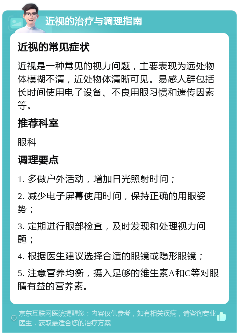 近视的治疗与调理指南 近视的常见症状 近视是一种常见的视力问题，主要表现为远处物体模糊不清，近处物体清晰可见。易感人群包括长时间使用电子设备、不良用眼习惯和遗传因素等。 推荐科室 眼科 调理要点 1. 多做户外活动，增加日光照射时间； 2. 减少电子屏幕使用时间，保持正确的用眼姿势； 3. 定期进行眼部检查，及时发现和处理视力问题； 4. 根据医生建议选择合适的眼镜或隐形眼镜； 5. 注意营养均衡，摄入足够的维生素A和C等对眼睛有益的营养素。