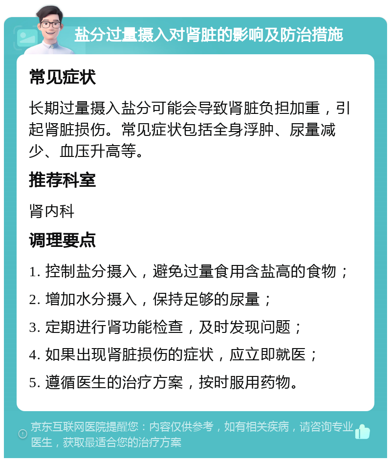 盐分过量摄入对肾脏的影响及防治措施 常见症状 长期过量摄入盐分可能会导致肾脏负担加重，引起肾脏损伤。常见症状包括全身浮肿、尿量减少、血压升高等。 推荐科室 肾内科 调理要点 1. 控制盐分摄入，避免过量食用含盐高的食物； 2. 增加水分摄入，保持足够的尿量； 3. 定期进行肾功能检查，及时发现问题； 4. 如果出现肾脏损伤的症状，应立即就医； 5. 遵循医生的治疗方案，按时服用药物。