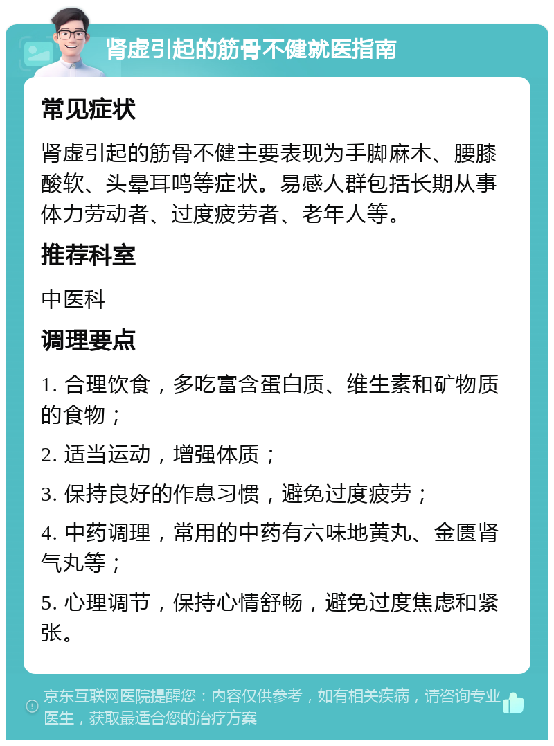 肾虚引起的筋骨不健就医指南 常见症状 肾虚引起的筋骨不健主要表现为手脚麻木、腰膝酸软、头晕耳鸣等症状。易感人群包括长期从事体力劳动者、过度疲劳者、老年人等。 推荐科室 中医科 调理要点 1. 合理饮食，多吃富含蛋白质、维生素和矿物质的食物； 2. 适当运动，增强体质； 3. 保持良好的作息习惯，避免过度疲劳； 4. 中药调理，常用的中药有六味地黄丸、金匮肾气丸等； 5. 心理调节，保持心情舒畅，避免过度焦虑和紧张。