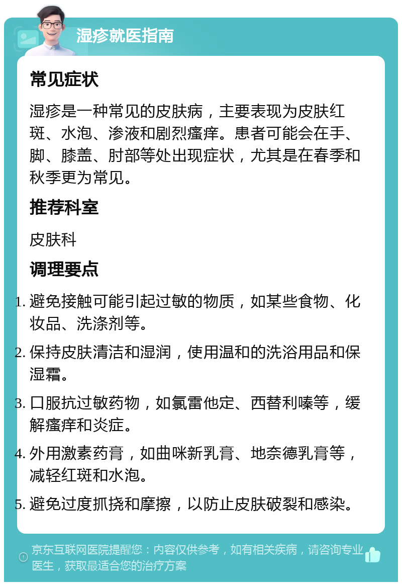 湿疹就医指南 常见症状 湿疹是一种常见的皮肤病，主要表现为皮肤红斑、水泡、渗液和剧烈瘙痒。患者可能会在手、脚、膝盖、肘部等处出现症状，尤其是在春季和秋季更为常见。 推荐科室 皮肤科 调理要点 避免接触可能引起过敏的物质，如某些食物、化妆品、洗涤剂等。 保持皮肤清洁和湿润，使用温和的洗浴用品和保湿霜。 口服抗过敏药物，如氯雷他定、西替利嗪等，缓解瘙痒和炎症。 外用激素药膏，如曲咪新乳膏、地奈德乳膏等，减轻红斑和水泡。 避免过度抓挠和摩擦，以防止皮肤破裂和感染。