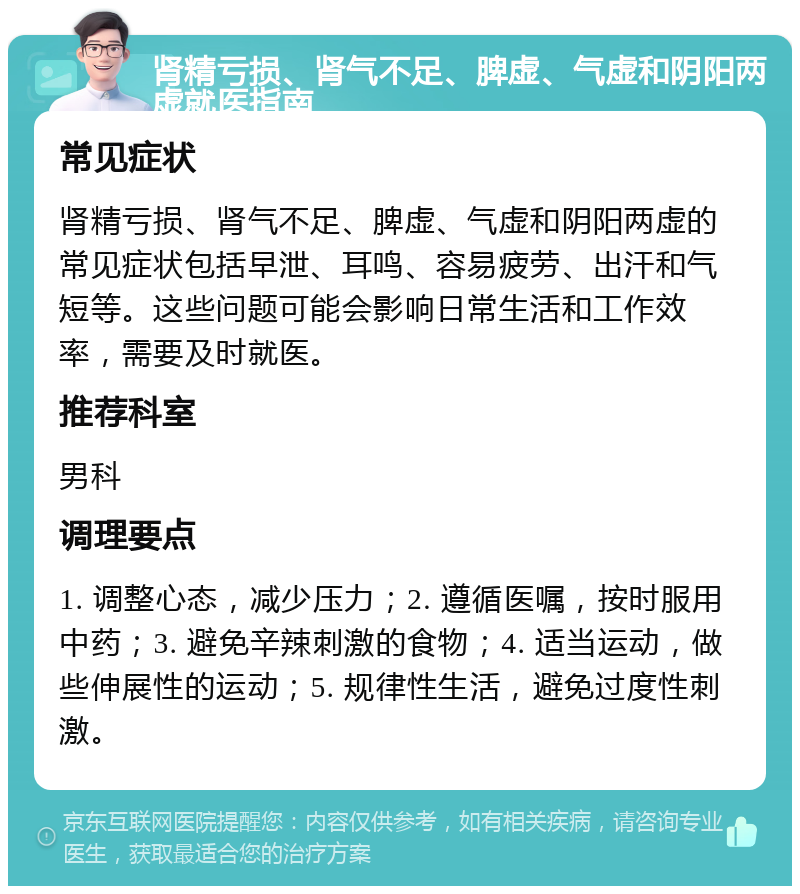 肾精亏损、肾气不足、脾虚、气虚和阴阳两虚就医指南 常见症状 肾精亏损、肾气不足、脾虚、气虚和阴阳两虚的常见症状包括早泄、耳鸣、容易疲劳、出汗和气短等。这些问题可能会影响日常生活和工作效率，需要及时就医。 推荐科室 男科 调理要点 1. 调整心态，减少压力；2. 遵循医嘱，按时服用中药；3. 避免辛辣刺激的食物；4. 适当运动，做些伸展性的运动；5. 规律性生活，避免过度性刺激。