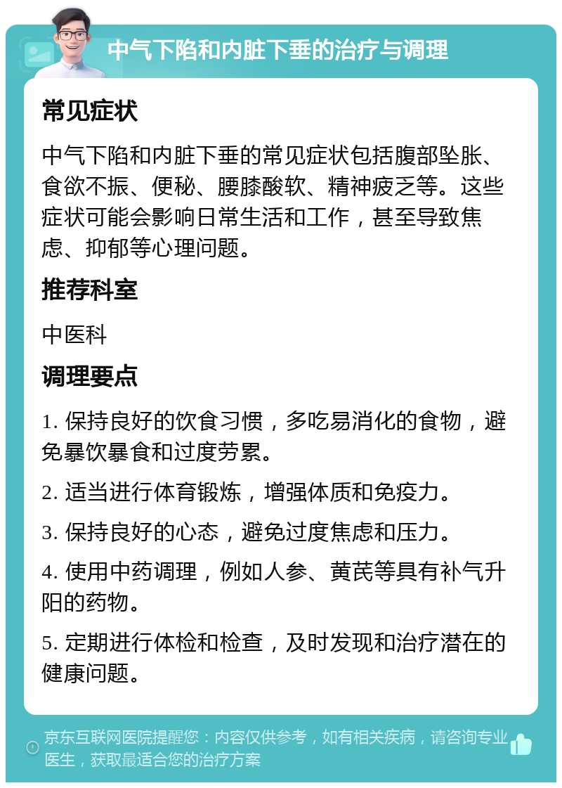 中气下陷和内脏下垂的治疗与调理 常见症状 中气下陷和内脏下垂的常见症状包括腹部坠胀、食欲不振、便秘、腰膝酸软、精神疲乏等。这些症状可能会影响日常生活和工作，甚至导致焦虑、抑郁等心理问题。 推荐科室 中医科 调理要点 1. 保持良好的饮食习惯，多吃易消化的食物，避免暴饮暴食和过度劳累。 2. 适当进行体育锻炼，增强体质和免疫力。 3. 保持良好的心态，避免过度焦虑和压力。 4. 使用中药调理，例如人参、黄芪等具有补气升阳的药物。 5. 定期进行体检和检查，及时发现和治疗潜在的健康问题。