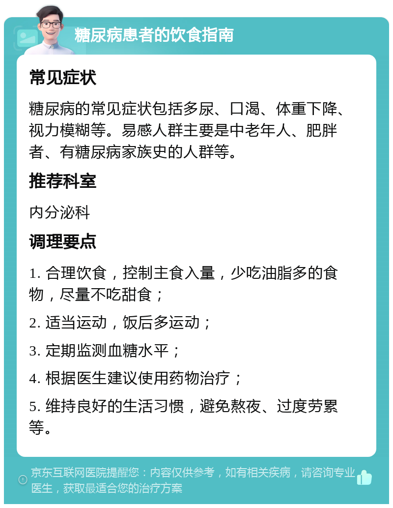 糖尿病患者的饮食指南 常见症状 糖尿病的常见症状包括多尿、口渴、体重下降、视力模糊等。易感人群主要是中老年人、肥胖者、有糖尿病家族史的人群等。 推荐科室 内分泌科 调理要点 1. 合理饮食，控制主食入量，少吃油脂多的食物，尽量不吃甜食； 2. 适当运动，饭后多运动； 3. 定期监测血糖水平； 4. 根据医生建议使用药物治疗； 5. 维持良好的生活习惯，避免熬夜、过度劳累等。