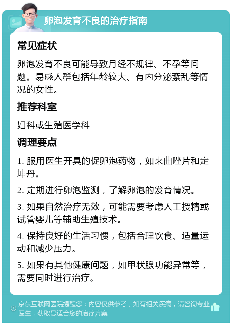 卵泡发育不良的治疗指南 常见症状 卵泡发育不良可能导致月经不规律、不孕等问题。易感人群包括年龄较大、有内分泌紊乱等情况的女性。 推荐科室 妇科或生殖医学科 调理要点 1. 服用医生开具的促卵泡药物，如来曲唑片和定坤丹。 2. 定期进行卵泡监测，了解卵泡的发育情况。 3. 如果自然治疗无效，可能需要考虑人工授精或试管婴儿等辅助生殖技术。 4. 保持良好的生活习惯，包括合理饮食、适量运动和减少压力。 5. 如果有其他健康问题，如甲状腺功能异常等，需要同时进行治疗。