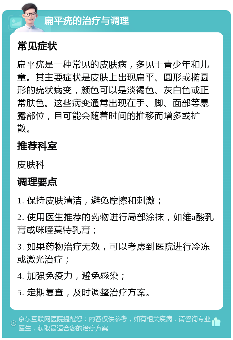 扁平疣的治疗与调理 常见症状 扁平疣是一种常见的皮肤病，多见于青少年和儿童。其主要症状是皮肤上出现扁平、圆形或椭圆形的疣状病变，颜色可以是淡褐色、灰白色或正常肤色。这些病变通常出现在手、脚、面部等暴露部位，且可能会随着时间的推移而增多或扩散。 推荐科室 皮肤科 调理要点 1. 保持皮肤清洁，避免摩擦和刺激； 2. 使用医生推荐的药物进行局部涂抹，如维a酸乳膏或咪喹莫特乳膏； 3. 如果药物治疗无效，可以考虑到医院进行冷冻或激光治疗； 4. 加强免疫力，避免感染； 5. 定期复查，及时调整治疗方案。