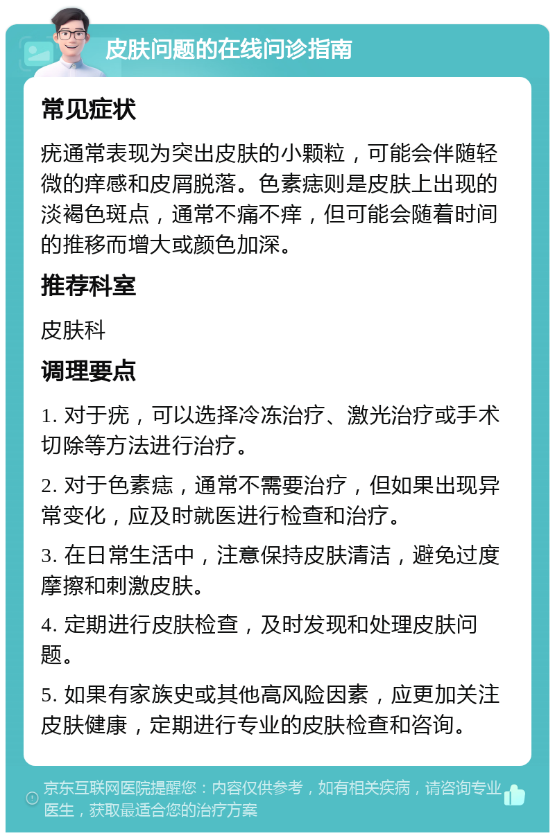 皮肤问题的在线问诊指南 常见症状 疣通常表现为突出皮肤的小颗粒，可能会伴随轻微的痒感和皮屑脱落。色素痣则是皮肤上出现的淡褐色斑点，通常不痛不痒，但可能会随着时间的推移而增大或颜色加深。 推荐科室 皮肤科 调理要点 1. 对于疣，可以选择冷冻治疗、激光治疗或手术切除等方法进行治疗。 2. 对于色素痣，通常不需要治疗，但如果出现异常变化，应及时就医进行检查和治疗。 3. 在日常生活中，注意保持皮肤清洁，避免过度摩擦和刺激皮肤。 4. 定期进行皮肤检查，及时发现和处理皮肤问题。 5. 如果有家族史或其他高风险因素，应更加关注皮肤健康，定期进行专业的皮肤检查和咨询。