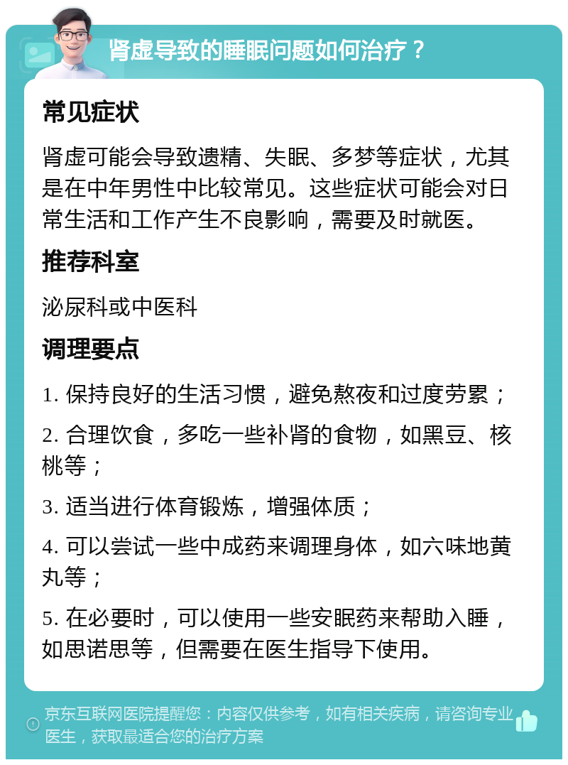 肾虚导致的睡眠问题如何治疗？ 常见症状 肾虚可能会导致遗精、失眠、多梦等症状，尤其是在中年男性中比较常见。这些症状可能会对日常生活和工作产生不良影响，需要及时就医。 推荐科室 泌尿科或中医科 调理要点 1. 保持良好的生活习惯，避免熬夜和过度劳累； 2. 合理饮食，多吃一些补肾的食物，如黑豆、核桃等； 3. 适当进行体育锻炼，增强体质； 4. 可以尝试一些中成药来调理身体，如六味地黄丸等； 5. 在必要时，可以使用一些安眠药来帮助入睡，如思诺思等，但需要在医生指导下使用。