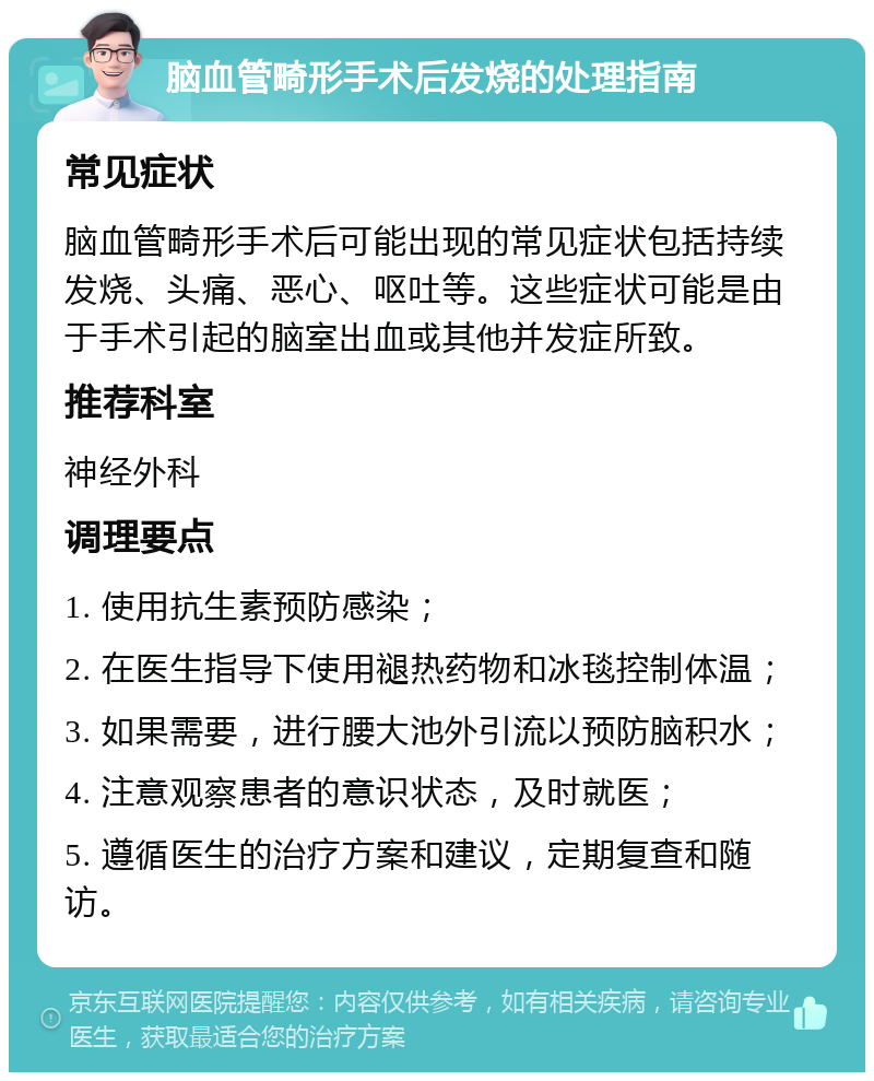 脑血管畸形手术后发烧的处理指南 常见症状 脑血管畸形手术后可能出现的常见症状包括持续发烧、头痛、恶心、呕吐等。这些症状可能是由于手术引起的脑室出血或其他并发症所致。 推荐科室 神经外科 调理要点 1. 使用抗生素预防感染； 2. 在医生指导下使用褪热药物和冰毯控制体温； 3. 如果需要，进行腰大池外引流以预防脑积水； 4. 注意观察患者的意识状态，及时就医； 5. 遵循医生的治疗方案和建议，定期复查和随访。