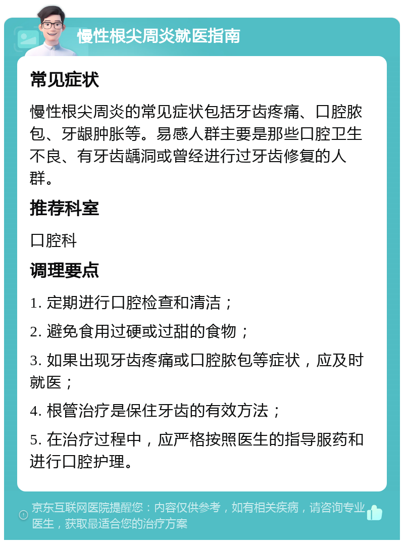 慢性根尖周炎就医指南 常见症状 慢性根尖周炎的常见症状包括牙齿疼痛、口腔脓包、牙龈肿胀等。易感人群主要是那些口腔卫生不良、有牙齿龋洞或曾经进行过牙齿修复的人群。 推荐科室 口腔科 调理要点 1. 定期进行口腔检查和清洁； 2. 避免食用过硬或过甜的食物； 3. 如果出现牙齿疼痛或口腔脓包等症状，应及时就医； 4. 根管治疗是保住牙齿的有效方法； 5. 在治疗过程中，应严格按照医生的指导服药和进行口腔护理。