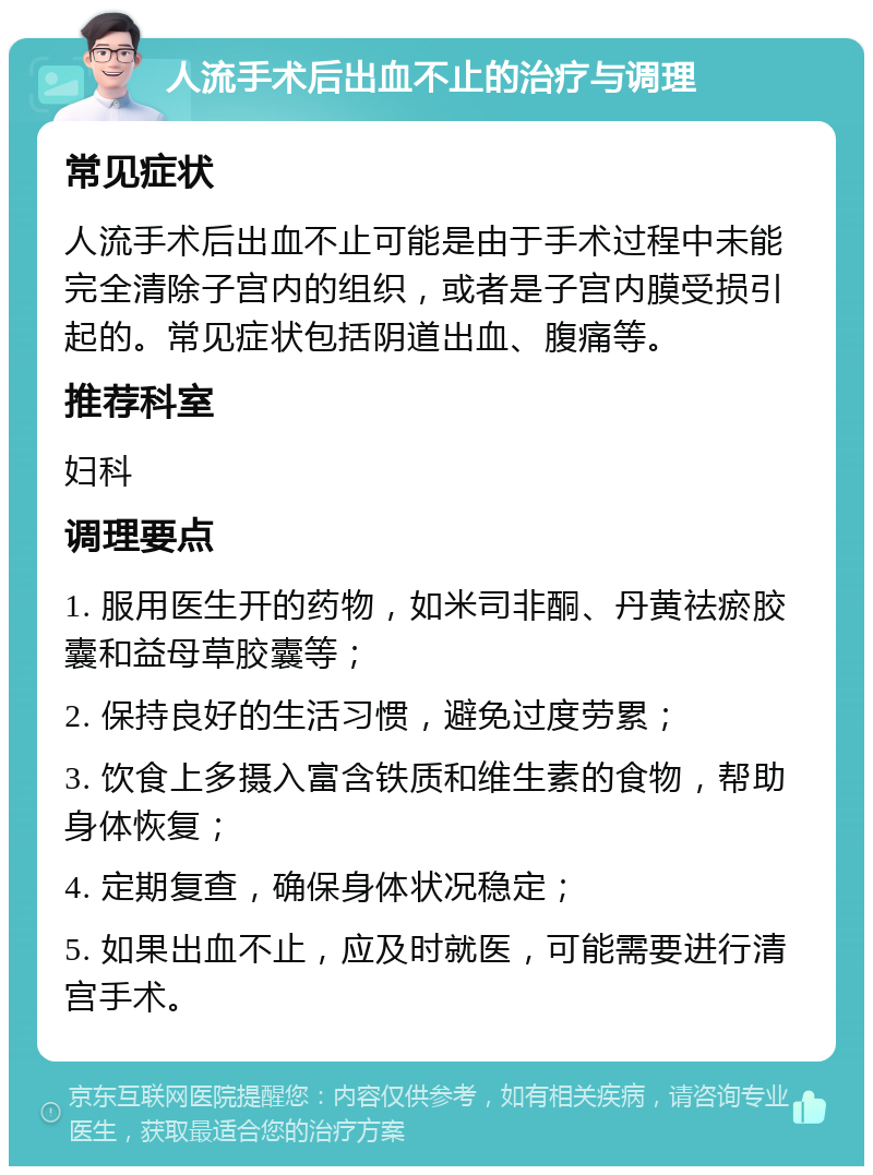 人流手术后出血不止的治疗与调理 常见症状 人流手术后出血不止可能是由于手术过程中未能完全清除子宫内的组织，或者是子宫内膜受损引起的。常见症状包括阴道出血、腹痛等。 推荐科室 妇科 调理要点 1. 服用医生开的药物，如米司非酮、丹黄祛瘀胶囊和益母草胶囊等； 2. 保持良好的生活习惯，避免过度劳累； 3. 饮食上多摄入富含铁质和维生素的食物，帮助身体恢复； 4. 定期复查，确保身体状况稳定； 5. 如果出血不止，应及时就医，可能需要进行清宫手术。