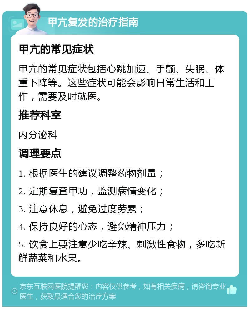 甲亢复发的治疗指南 甲亢的常见症状 甲亢的常见症状包括心跳加速、手颤、失眠、体重下降等。这些症状可能会影响日常生活和工作，需要及时就医。 推荐科室 内分泌科 调理要点 1. 根据医生的建议调整药物剂量； 2. 定期复查甲功，监测病情变化； 3. 注意休息，避免过度劳累； 4. 保持良好的心态，避免精神压力； 5. 饮食上要注意少吃辛辣、刺激性食物，多吃新鲜蔬菜和水果。