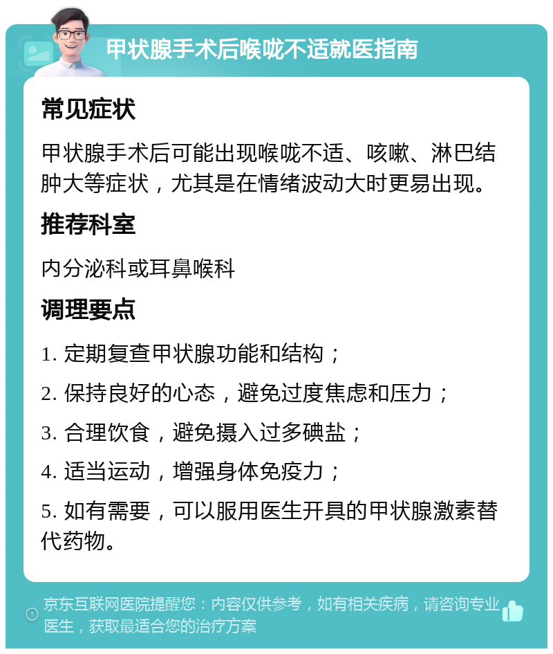 甲状腺手术后喉咙不适就医指南 常见症状 甲状腺手术后可能出现喉咙不适、咳嗽、淋巴结肿大等症状，尤其是在情绪波动大时更易出现。 推荐科室 内分泌科或耳鼻喉科 调理要点 1. 定期复查甲状腺功能和结构； 2. 保持良好的心态，避免过度焦虑和压力； 3. 合理饮食，避免摄入过多碘盐； 4. 适当运动，增强身体免疫力； 5. 如有需要，可以服用医生开具的甲状腺激素替代药物。