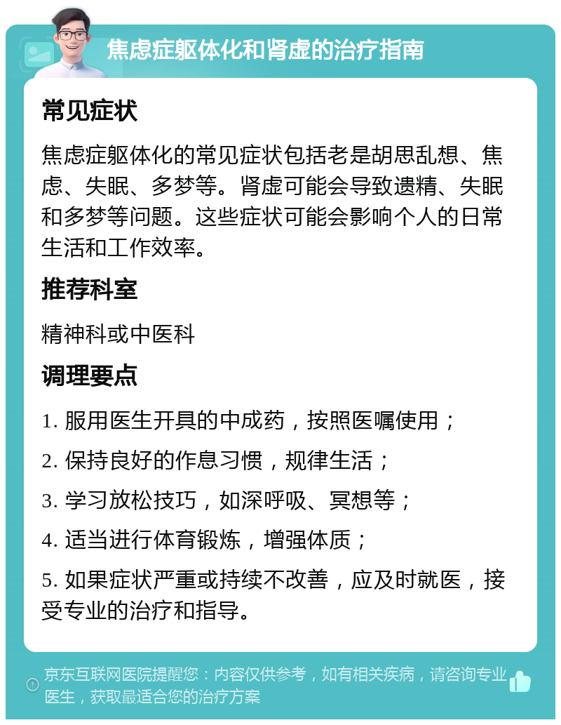 焦虑症躯体化和肾虚的治疗指南 常见症状 焦虑症躯体化的常见症状包括老是胡思乱想、焦虑、失眠、多梦等。肾虚可能会导致遗精、失眠和多梦等问题。这些症状可能会影响个人的日常生活和工作效率。 推荐科室 精神科或中医科 调理要点 1. 服用医生开具的中成药，按照医嘱使用； 2. 保持良好的作息习惯，规律生活； 3. 学习放松技巧，如深呼吸、冥想等； 4. 适当进行体育锻炼，增强体质； 5. 如果症状严重或持续不改善，应及时就医，接受专业的治疗和指导。