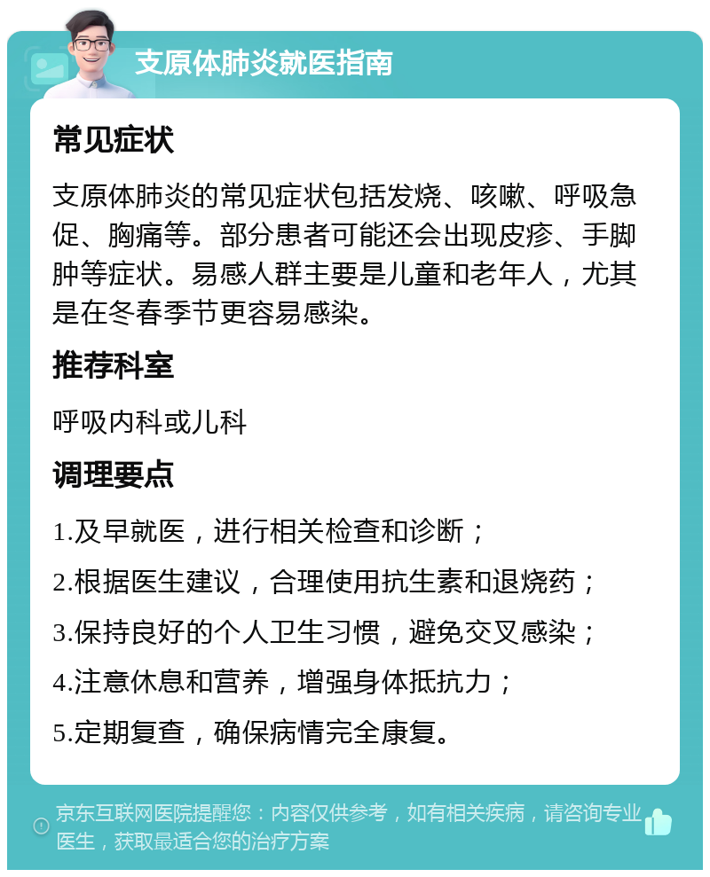 支原体肺炎就医指南 常见症状 支原体肺炎的常见症状包括发烧、咳嗽、呼吸急促、胸痛等。部分患者可能还会出现皮疹、手脚肿等症状。易感人群主要是儿童和老年人，尤其是在冬春季节更容易感染。 推荐科室 呼吸内科或儿科 调理要点 1.及早就医，进行相关检查和诊断； 2.根据医生建议，合理使用抗生素和退烧药； 3.保持良好的个人卫生习惯，避免交叉感染； 4.注意休息和营养，增强身体抵抗力； 5.定期复查，确保病情完全康复。