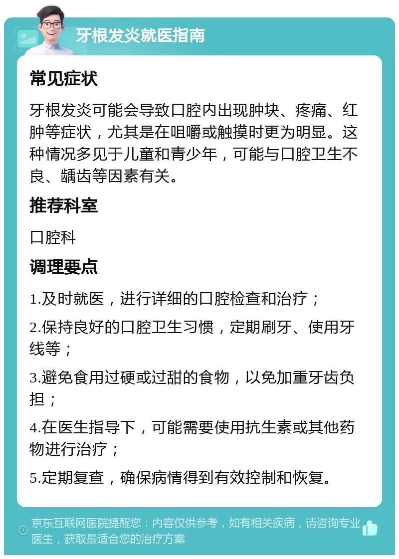 牙根发炎就医指南 常见症状 牙根发炎可能会导致口腔内出现肿块、疼痛、红肿等症状，尤其是在咀嚼或触摸时更为明显。这种情况多见于儿童和青少年，可能与口腔卫生不良、龋齿等因素有关。 推荐科室 口腔科 调理要点 1.及时就医，进行详细的口腔检查和治疗； 2.保持良好的口腔卫生习惯，定期刷牙、使用牙线等； 3.避免食用过硬或过甜的食物，以免加重牙齿负担； 4.在医生指导下，可能需要使用抗生素或其他药物进行治疗； 5.定期复查，确保病情得到有效控制和恢复。