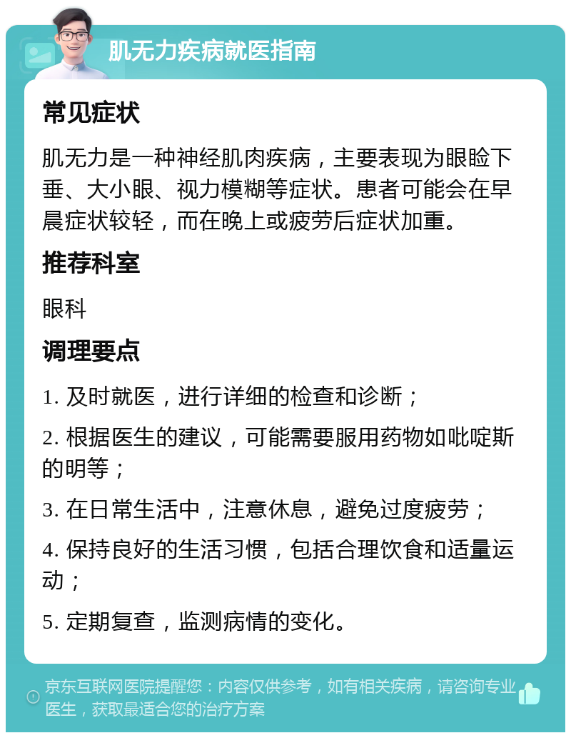 肌无力疾病就医指南 常见症状 肌无力是一种神经肌肉疾病，主要表现为眼睑下垂、大小眼、视力模糊等症状。患者可能会在早晨症状较轻，而在晚上或疲劳后症状加重。 推荐科室 眼科 调理要点 1. 及时就医，进行详细的检查和诊断； 2. 根据医生的建议，可能需要服用药物如吡啶斯的明等； 3. 在日常生活中，注意休息，避免过度疲劳； 4. 保持良好的生活习惯，包括合理饮食和适量运动； 5. 定期复查，监测病情的变化。