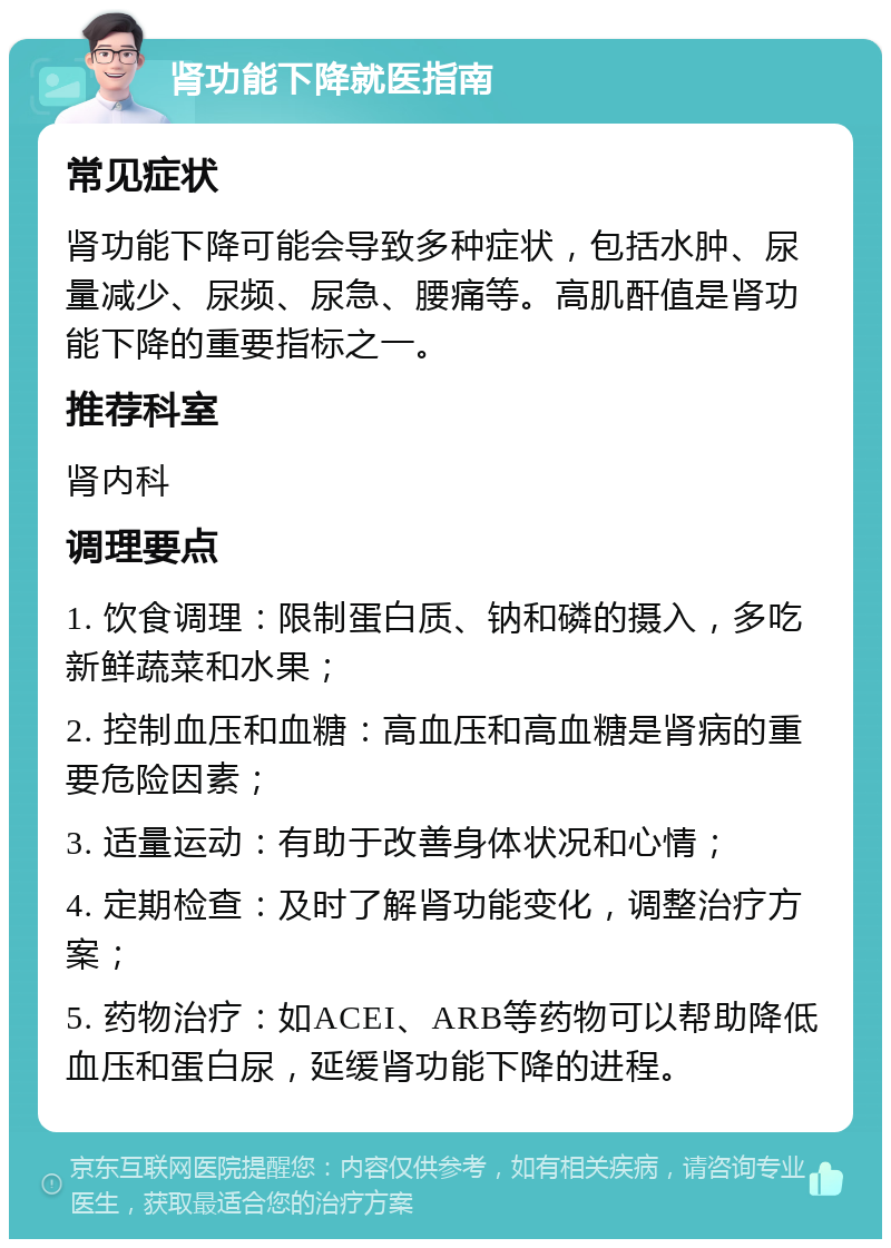 肾功能下降就医指南 常见症状 肾功能下降可能会导致多种症状，包括水肿、尿量减少、尿频、尿急、腰痛等。高肌酐值是肾功能下降的重要指标之一。 推荐科室 肾内科 调理要点 1. 饮食调理：限制蛋白质、钠和磷的摄入，多吃新鲜蔬菜和水果； 2. 控制血压和血糖：高血压和高血糖是肾病的重要危险因素； 3. 适量运动：有助于改善身体状况和心情； 4. 定期检查：及时了解肾功能变化，调整治疗方案； 5. 药物治疗：如ACEI、ARB等药物可以帮助降低血压和蛋白尿，延缓肾功能下降的进程。