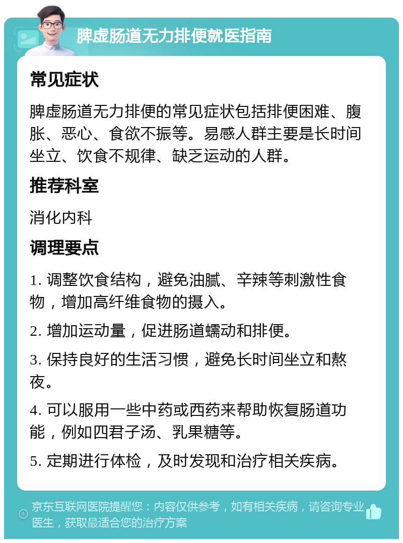 脾虚肠道无力排便就医指南 常见症状 脾虚肠道无力排便的常见症状包括排便困难、腹胀、恶心、食欲不振等。易感人群主要是长时间坐立、饮食不规律、缺乏运动的人群。 推荐科室 消化内科 调理要点 1. 调整饮食结构，避免油腻、辛辣等刺激性食物，增加高纤维食物的摄入。 2. 增加运动量，促进肠道蠕动和排便。 3. 保持良好的生活习惯，避免长时间坐立和熬夜。 4. 可以服用一些中药或西药来帮助恢复肠道功能，例如四君子汤、乳果糖等。 5. 定期进行体检，及时发现和治疗相关疾病。