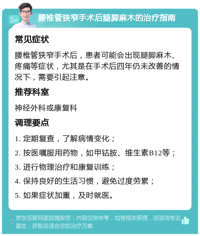 腰椎管狭窄手术后腿脚麻木的治疗指南 常见症状 腰椎管狭窄手术后，患者可能会出现腿脚麻木、疼痛等症状，尤其是在手术后四年仍未改善的情况下，需要引起注意。 推荐科室 神经外科或康复科 调理要点 1. 定期复查，了解病情变化； 2. 按医嘱服用药物，如甲钴胺、维生素B12等； 3. 进行物理治疗和康复训练； 4. 保持良好的生活习惯，避免过度劳累； 5. 如果症状加重，及时就医。