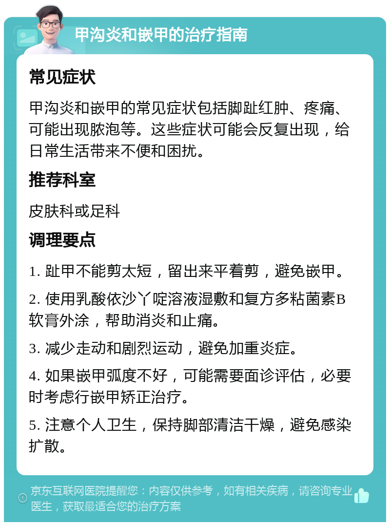 甲沟炎和嵌甲的治疗指南 常见症状 甲沟炎和嵌甲的常见症状包括脚趾红肿、疼痛、可能出现脓泡等。这些症状可能会反复出现，给日常生活带来不便和困扰。 推荐科室 皮肤科或足科 调理要点 1. 趾甲不能剪太短，留出来平着剪，避免嵌甲。 2. 使用乳酸依沙丫啶溶液湿敷和复方多粘菌素B软膏外涂，帮助消炎和止痛。 3. 减少走动和剧烈运动，避免加重炎症。 4. 如果嵌甲弧度不好，可能需要面诊评估，必要时考虑行嵌甲矫正治疗。 5. 注意个人卫生，保持脚部清洁干燥，避免感染扩散。