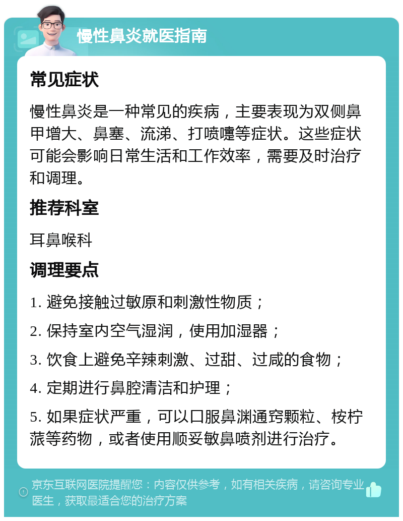 慢性鼻炎就医指南 常见症状 慢性鼻炎是一种常见的疾病，主要表现为双侧鼻甲增大、鼻塞、流涕、打喷嚏等症状。这些症状可能会影响日常生活和工作效率，需要及时治疗和调理。 推荐科室 耳鼻喉科 调理要点 1. 避免接触过敏原和刺激性物质； 2. 保持室内空气湿润，使用加湿器； 3. 饮食上避免辛辣刺激、过甜、过咸的食物； 4. 定期进行鼻腔清洁和护理； 5. 如果症状严重，可以口服鼻渊通窍颗粒、桉柠蒎等药物，或者使用顺妥敏鼻喷剂进行治疗。