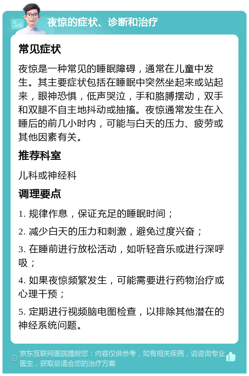 夜惊的症状、诊断和治疗 常见症状 夜惊是一种常见的睡眠障碍，通常在儿童中发生。其主要症状包括在睡眠中突然坐起来或站起来，眼神恐惧，低声哭泣，手和胳膊摆动，双手和双腿不自主地抖动或抽搐。夜惊通常发生在入睡后的前几小时内，可能与白天的压力、疲劳或其他因素有关。 推荐科室 儿科或神经科 调理要点 1. 规律作息，保证充足的睡眠时间； 2. 减少白天的压力和刺激，避免过度兴奋； 3. 在睡前进行放松活动，如听轻音乐或进行深呼吸； 4. 如果夜惊频繁发生，可能需要进行药物治疗或心理干预； 5. 定期进行视频脑电图检查，以排除其他潜在的神经系统问题。