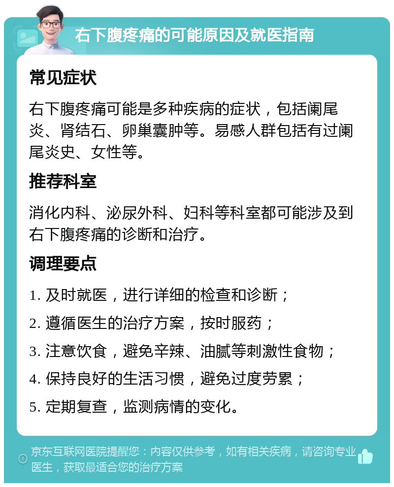 右下腹疼痛的可能原因及就医指南 常见症状 右下腹疼痛可能是多种疾病的症状，包括阑尾炎、肾结石、卵巢囊肿等。易感人群包括有过阑尾炎史、女性等。 推荐科室 消化内科、泌尿外科、妇科等科室都可能涉及到右下腹疼痛的诊断和治疗。 调理要点 1. 及时就医，进行详细的检查和诊断； 2. 遵循医生的治疗方案，按时服药； 3. 注意饮食，避免辛辣、油腻等刺激性食物； 4. 保持良好的生活习惯，避免过度劳累； 5. 定期复查，监测病情的变化。